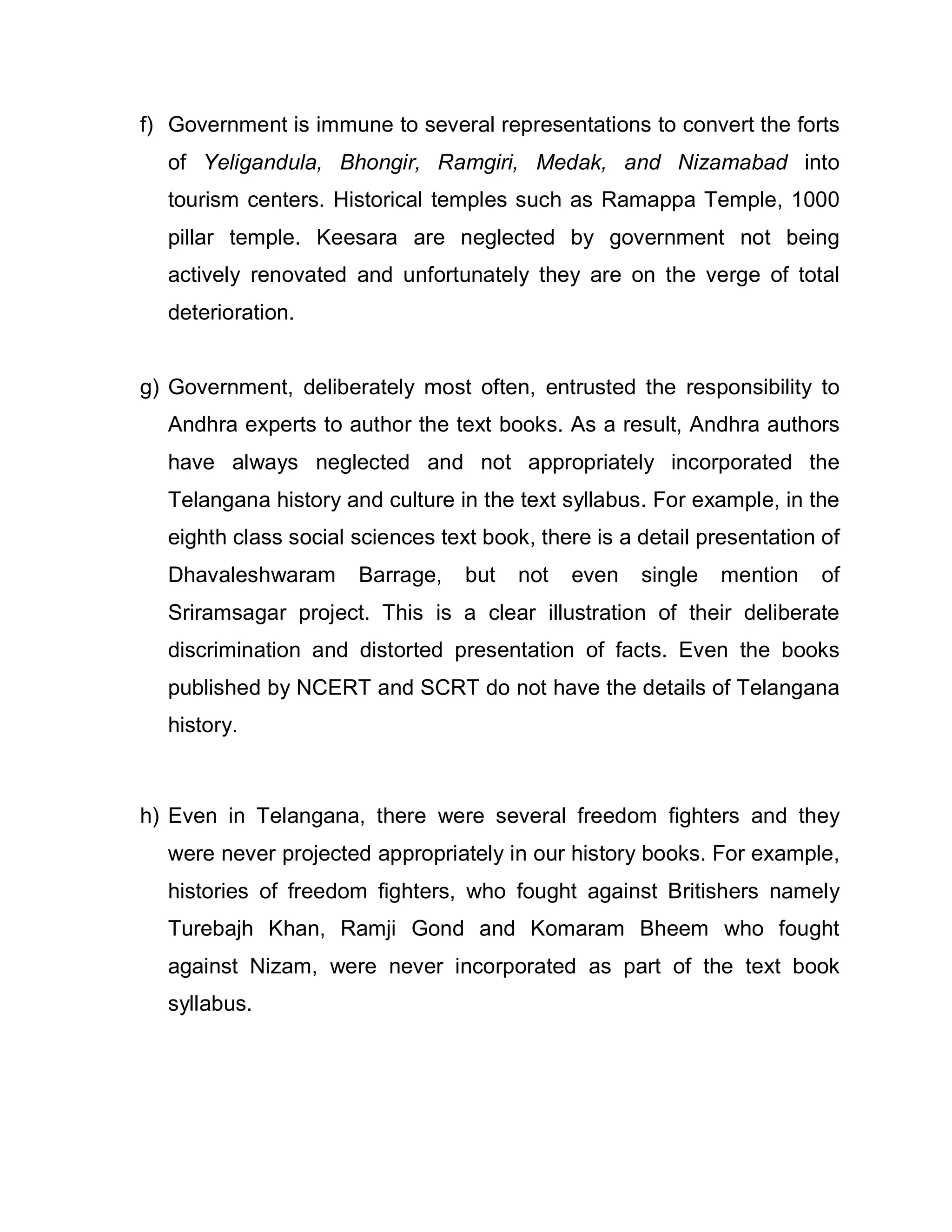 f) Government is immune to several representations to convert the forts
  of Yeligandula, Bhongir, Ramgiri, Medak, and Nizamabad into
  tourism centers. Historical temples such as Ramappa Temple, 1000
  pillar temple. Keesara are neglected by government not being
  actively renovated and unfortunately they are on the verge of total
  deterioration.


g) Government, deliberately most often, entrusted the responsibility to
  Andhra experts to author the text books. As a result, Andhra authors
  have always neglected and not appropriately incorporated the
  Telangana history and culture in the text syllabus. For example, in the
  eighth class social sciences text book, there is a detail presentation of
  Dhavaleshwaram      Barrage,    but   not   even   single   mention    of
  Sriramsagar project. This is a clear illustration of their deliberate
  discrimination and distorted presentation of facts. Even the books
  published by NCERT and SCRT do not have the details of Telangana
  history.



h) Even in Telangana, there were several freedom fighters and they
  were never projected appropriately in our history books. For example,
  histories of freedom fighters, who fought against Britishers namely
  Turebajh Khan, Ramji Gond and Komaram Bheem who fought
  against Nizam, were never incorporated as part of the text book
  syllabus.
 