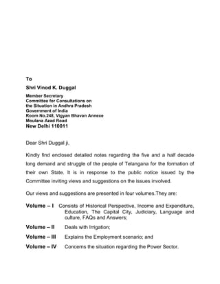 To
Shri Vinod K. Duggal
Member Secretary
Committee for Consultations on
the Situation in Andhra Pradesh
Government of India
Room No.248, Vigyan Bhavan Annexe
Moulana Azad Road
New Delhi 110011


Dear Shri Duggal ji,

Kindly find enclosed detailed notes regarding the five and a half decade
long demand and struggle of the people of Telangana for the formation of
their own State. It is in response to the public notice issued by the
Committee inviting views and suggestions on the issues involved.

Our views and suggestions are presented in four volumes.They are:

Volume ± I Consists of Historical Perspective, Income and Expenditure,
                 Education, The Capital City, Judiciary, Language and
                 culture, FAQs and Answers;
Volume ± II      Deals with Irrigation;
Volume ± III     Explains the Employment scenario; and
Volume ± IV      Concerns the situation regarding the Power Sector.
 
