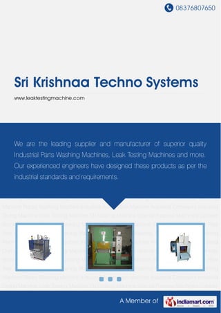 08376807650
A Member of
Sri Krishnaa Techno Systems
www.leaktestingmachine.com
Cleaning Machine Conveyorised Washing Machine Industrial Washing Machine Rotary Washing
Machine Industrial Automation Machine Industrial Conveyors Industrial Drying Machine Leak
Testing Machine Oil Coating Machine Special Purpose Machines Cylinder Block Washing
Machine Dunking Machine Degreasing Machine Spray Rinsing Machine Rear Axle Washing
Machine Cleaning Machine Conveyorised Washing Machine Industrial Washing Machine Rotary
Washing Machine Industrial Automation Machine Industrial Conveyors Industrial Drying
Machine Leak Testing Machine Oil Coating Machine Special Purpose Machines Cylinder Block
Washing Machine Dunking Machine Degreasing Machine Spray Rinsing Machine Rear Axle
Washing Machine Cleaning Machine Conveyorised Washing Machine Industrial Washing
Machine Rotary Washing Machine Industrial Automation Machine Industrial Conveyors Industrial
Drying Machine Leak Testing Machine Oil Coating Machine Special Purpose Machines Cylinder
Block Washing Machine Dunking Machine Degreasing Machine Spray Rinsing Machine Rear
Axle Washing Machine Cleaning Machine Conveyorised Washing Machine Industrial Washing
Machine Rotary Washing Machine Industrial Automation Machine Industrial Conveyors Industrial
Drying Machine Leak Testing Machine Oil Coating Machine Special Purpose Machines Cylinder
Block Washing Machine Dunking Machine Degreasing Machine Spray Rinsing Machine Rear
Axle Washing Machine Cleaning Machine Conveyorised Washing Machine Industrial Washing
Machine Rotary Washing Machine Industrial Automation Machine Industrial Conveyors Industrial
Drying Machine Leak Testing Machine Oil Coating Machine Special Purpose Machines Cylinder
We are the leading supplier and manufacturer of superior quality
Industrial Parts Washing Machines, Leak Testing Machines and more.
Our experienced engineers have designed these products as per the
industrial standards and requirements.
 