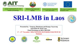 SRI-LMB in Laos
This project is funded by the
European Union
Presented by: Viengxay Photakoun and Kongsy Xayavong
from DTEAP, MAF Laos.
Final Workshop on SRI-LMB 2018
1st - 2nd November 2018, NOVOTEL BANGKOK SUKUMVIT 20
Thailand.
Food and Agriculture Organization
of the United Nations
Ministry of Agriculture and
Forestry
A project implemented by the Asian
Institute of Technology
 