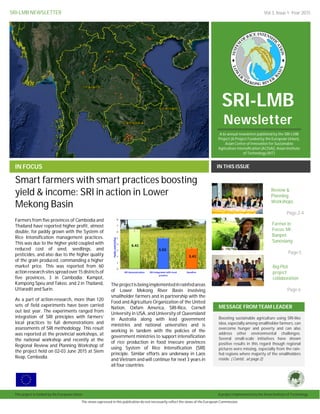 SRI-LMB NEWSLETTER Vol.3, Issue 1: Year 2015
SRI-LMB
Newsletter
IN FOCUS IN THIS ISSUE
Farmers from five provinces of Cambodia and
Thailand have reported higher profit, almost
double, for paddy grown with the System of
Rice Intensification management practices.
This was due to the higher yield coupled with
reduced cost of seed, seedlings, and
pesticides, and also due to the higher quality
of the grain produced, commanding a higher
market price. This was reported from 60
action research sites spread over 15 districts of
five provinces, 3 in Cambodia: Kampot,
Kampong Speu and Takeo, and 2 in Thailand,
Uttaradit and Surin.
As a part of action-research, more than 120
sets of field experiments have been carried
out last year. The experiments ranged from
integration of SRI principles with farmers’
local practices to full demonstrations and
assessments of SRI methodology. This result
was reported at the provincial workshops, at
the national workshop and recently at the
Regional Review and Planning Workshop of
the project held on 02-03 June 2015 at Siem
Reap, Cambodia.
Theprojectisbeingimplemented in rainfedareas
of Lower Mekong River Basin involving
smallholder farmers and in partnership with the
Food and Agriculture Organization of the United
Nation, Oxfam America, SRI-Rice, Cornell
University in USA, and University of Queensland
in Australia along with lead government
ministries and national universities and is
working in tandem with the policies of the
government ministries to support intensification
of rice production in food insecure provinces
using System of Rice Intensification (SRI)
principle. Similar efforts are underway in Laos
and Vietnam and will continue for next 3 years in
all four countries.
MESSAGE FROM TEAM LEADER
Boosting sustainable agriculture using SRI-like
idea, especially among smallholder farmers, can
overcome hunger and poverty and can also
address other environmental challenges.
Several small-scale initiatives have shown
positive results in this regard though regional
pictures were missing, especially from the rain-
fed regions where majority of the smallholders
reside. ( Contd.. at page 2)
Smart farmers with smart practices boosting
yield & income: SRI in action in Lower
Mekong Basin
by [Article Author]
The views expressed in this publication do not necessarily reflect the views of the European Commission.
This project is funded by the European Union. A project implemented by the Asian Institute of Technology.
A bi-annual newsletter published by the SRI-LMB
Project (A Project Funded by the European Union),
Asian Center of Innovation for Sustainable
Agriculture Intensification (ACISAI), Asian Institute
of Technology (AIT)
Big Plot
project
collaboration
Page 6
Farmer in
Focus: Mr.
Banpot
Sanosiang
Page 5
Review &
Planning
Workshops
Page 2-4
 
