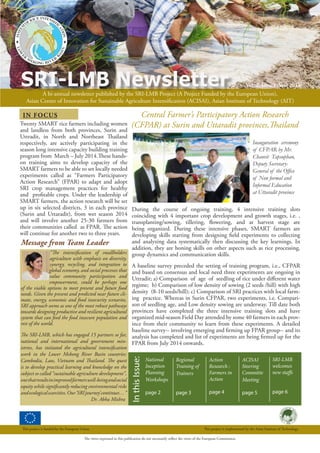 A bi-annual newsletter published by the SRI-LMB Project (A Project Funded by the European Union),
Asian Center of Innovation for Sustainable Agriculture Intensification (ACISAI), Asian Institute of Technology (AIT)
SRI-LMB Newsletter Vol. 2, Issue 1: Year 2014
The views expressed in this publication do not necessarily reflect the views of the European Commission.
This project is funded by the European Union This project is implemented by the Asian Institute of Technology.
IN FOCUS
InthisIssue:
ACISAI
Steering
Committe
Meeting
page 5
Regional
Training of
Trainers
page 3
SRI-LMB
welcomes
new staffs
page 6
National
Inception
Planning
Workshops
page 2
Inauguration ceremony
of CFPAR by Mr.
Chanvit Tapsuphan,
Deputy Secretary-
General of the Office
of Non formal and
Informal Education
at Uttaradit province
During the course of ongoing training, 4 intensive training slots
coinciding with 4 important crop development and growth stages, i.e. ,
transplanting/sowing, tillering, flowering, and at harvest stage are
being organized. During these intensive phases, SMART farmers are
developing skills starting from designing field experiments to collecting
and analyzing data systematically then discussing the key learnings. In
addition, they are honing skills on other aspects such as rice processing,
group dynamics and communication skills.
A baseline survey preceded the setting of training program, i.e., CFPAR
and based on consensus and local need three experiments are ongoing in
Uttradit; a) Comparison of age of seedling of rice under different water
regime; b) Comparison of low density of sowing (2 seeds /hill) with high
density (8-10 seeds/hill); c) Comparison of SRI practices with local farm-
ing practice. Whereas in Surin CFPAR, two experiments, i.e. Compari-
son of seedling age, and Low density sowing are underway. Till date both
provinces have completed the three intensive training slots and have
organized mid-season Field Day attended by some 40 farmers in each prov-
ince from their community to learn from these experiments. A detailed
baseline survey-- involving emerging and firming up FPAR group-- and its
analysis has completed and list of experiments are being firmed up for the
FPAR from July 2014 onwards.
Central Farmer’s Participatory Action Research
(CFPAR) at Surin and Uttaradit provinces,Thailand
Action
Research :
Farmers in
Action
page 4
Message from Team Leader
Twenty SMART rice farmers including women
and landless from both provinces, Surin and
Uttradit, in North and Northeast Thailand
respectively, are actively participating in the
season long intensive capacity building training
program from March – July 2014.These hands-
on training aims to develop capacity of the
SMART farmers to be able to set locally needed
experiments called as “Farmers Participatory
Action Research” (FPAR) to adapt and adopt
SRI crop management practices for healthy
and profitable crops. Under the leadership of
SMART farmers, the action research will be set
up in six selected districts, 3 in each province
(Surin and Uttaradit), from wet season 2014
and will involve another 25-30 farmers from
their communities called as FPAR. The action
will continue for another two to three years.
“The intensification of smallholders
agriculture with emphasis on diversity,
synergy, recycling, and integration to
global economy, and social processes that
value community participation and
empowerment, could be perhaps one
of the viable options to meet present and future food
needs. Given the present and predicted near future cli-
mate, energy, economic and food insecurity scenarios,
SRI approach seems as one of the most robust pathways
towards designing productive and resilient agricultural
system that can feed the food insecure population and
rest of the world.
The SRI-LMB, which has engaged 15 partners so far,
national and international and government min-
istries, has initiated the agricultural intensification
work in the Lower Mekong River Basin countries:
Cambodia, Laos, Vietnam and Thailand. The quest
is to develop practical learning and knowledge on the
subject so called “sustainable agriculture development”,
onethatresultsinimprovedfarmerswell-beingandsocial
equity while significantly reducing environmental risks
andecologicalscarcities.Our‘SRIjourney’continues…”
			 Dr. Abha Mishra
 