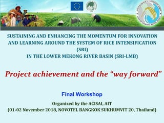 Final Workshop
Organized by the ACISAI, AIT
(01-02 November 2018, NOVOTEL BANGKOK SUKHUMVIT 20, Thailand)
SUSTAINING AND ENHANCING THE MOMENTUM FOR INNOVATION
AND LEARNING AROUND THE SYSTEM OF RICE INTENSIFICATION
(SRI)
IN THE LOWER MEKONG RIVER BASIN (SRI-LMB)
Project achievement and the “way forward”
 