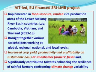 AIT-led, EU financed SRI-LMB project
 Implemented in food-insecure, rainfed rice production
areas of the Lower Mekong
Riv...