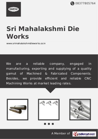 08377805764
A Member of
Sri Mahalakshmi Die
Works
www.srimahalakshmidieworks.co.in
We are a reliable company, engaged in
manufacturing, exporting and supplying of a quality
gamut of Machined & Fabricated Components.
Besides, we provide eﬃcient and reliable CNC
Machining Works at market leading rates.
 