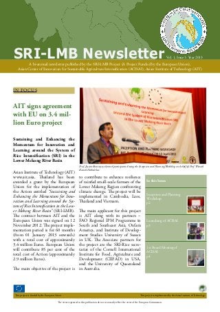 SRI-LMB Newsletter

Vol. 1, Issue 1: Year 2013

A bi-annual newsletter published by the SRI-LMB Project (A Project Funded by the European Union),
Asian Center of Innovation for Sustainable Agriculture Intensification (ACISAI), Asian Institute of Technology (AIT)

I N FO CU S

AIT signs agreement
with EU on 3.4 million Euro project
Sustaining and Enhancing the
Momentum for Innovation and
Learning around the System of
Rice Intensification (SRI) in the
Lower Mekong River Basin
Asian Institute of Technology (AIT)
www.ait.asia, Thailand has been
awarded a grant by the European
Union for the implementation of
the Action entitled “Sustaining and
Enhancing the Momentum for Innovation and Learning around the System of Rice Intensification in the Lower Mekong River Basin” (SRI-LMB).
The contract between AIT and the
European Union was signed on 12
November 2012. The project implementation period is for 60 months
(from 01 January 2013 onwards)
with a total cost of approximately
3.4 million Euros. European Union
will contribute 85 per cent of the
total cost of Action (approximately
2.9 million Euros).
The main objective of the project is

This project is funded by the European Union

Prof. Jayant Routray welcomed participants during the Inception and PlanningWorkshop on behalf of Prof. Worsak
Kanok-Nukulchai.

to contribute to enhance resilience
of rainfed small-scale farmers of the
Lower Mekong Region confronting
climate change. The project will be
implemented in Cambodia, Laos,
Thailand and Vietnam.
The main applicant for this project
is AIT along with its partners –
FAO Regional IPM Programme in
South and Southeast Asia, Oxfam
America, and Institute of Development Studies University of Sussex
in UK. The Associate partners for
the project are the SRI-Rice secretariat of the Cornell International
Institute for Food, Agriculture and
Development (CIIFAD) in USA,
and the University of Queensland
in Australia.

In this Issue:
Inception and Planning
Workshop
p2

Launching of ACISAI
p3

1st Board Meeting of
ACISAI
p4

This project is implemented by the Asian Institute of Technology.

The views expressed in this publication do not necessarily reflect the views of the European Commission.

 