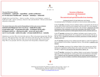 śrí rudram
ōm - harih: - ōm
Page 5 of 39
Published for the World Wide Web (WWW) by Sri Skanda’s Warrior of Light - with love - for:
Skandagurunatha.org – Bhagavan Sri Skanda’s Divine Online Abode, 2016.
For personal (spiritual) use only. Commercial use is strictly prohibited.
Source: www.skandagurunatha.org/works/
The great Mrityunjaya Mantra:
tryambakam – yajāmahë – sugandhim – pushti vardhanam –
ur-vā-ruka-miva bandha-nān – mrutyōr – mukshíya – māmrutāt
Almighty three-eyed God (Siva) - whom we worship - who has a sweet fragrance - granter of
health and wealth - remover of disease, obstacles in life, and attachments - liberate us from death
and grant us immortality.
The musical chant most often used for Deeparadhana for Shiva also occurs in Rudram:
namastë-astu-bhagavan-visvë–sva-rā-ya – mahā-dëvā-ya(ḥ) –
tryam-bakā-ya(ḥ) – tri-purānta-kā-ya(ḥ) – tri-kā(g)ni–kā-lā-ya(ḥ) –
kā-lā(g)ni-rudrā-ya – níla-kan-tā-ya(ḥ) – mrut-yun–jayā-ya(ḥ) –
sarvë–sva-rā-ya(ḥ) – sadā-sivā-ya(ḥ) – sri-man-mahā-dëvā-ya – namaha
Salutations to you God, Who is the lord of the universe, Who is the greatest among Gods, Who has
three eyes, Who destroyed three cities, Who is the master of the three fires, Who is the Rudra who
burns the world, Who has a blue neck, Who won over the God of death, Who is Lord of every
thing, Who is ever peaceful, And who is the greatest God with goodness, Salutations again.
Structure of Rudram
(namakam and chamakam)
&
The material and spiritual benefits from chanting
NAMAKAM (AND IT’S 11 SECTIONS AKA ANUVĀKAS)
As mentioned earlier Sri Rudram is divided in to eleven sections called anuvākas.
In the 1st
anuvāka consisting of eleven sukthaas, Rudra is requested by the devotee to
turn his fierce exterior and not use his weapons on his devotees. He is also requested
to annihilate the sins committed by his devotees. This anuvāka is chanted for all round
development of the community as well as the well-being of the chanter. It is also
supposed to provide a protective shield against diseases, devils, monsters and so on.
In the 2nd
anuvāka consisting of two sukthaas, the Rudra is part of nature in all its
glory as plants and medicinal herbs. He is requested to untie the bonds of the day-to-
day life. This is chanted for destruction of enemies, possession of wealth, getting of
kingdom and so on.
The 3rd
anuvāka consisting of two sukthaas describe Rudra as a thief. He might have
been presumed to be the stealer of ignorance from us. This anuvāka is chanted to cure
diseases.
In the 4th
anuvāka, consisting of two sukthaas, Rudra is the common man with his
deficiencies, angularities and described as the creator and worker of all kinds. This
anuvāka is supposed to cure diseases like tuberculosis, leprosy, etc.
In the 5th
anuvāka, consisting of two sukthaas, Rudra's several aspects of personality
especially as God responsible for creation, preservation and destruction is described.
This is chanted to get rid of ignorance and Maya, for victory against enemies, for
begetting of a son, for avoidance of problems during pregnancy and for expansion of
wealth.
 