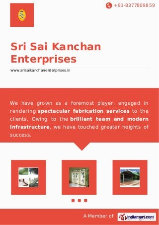 +91-8377809859 
Sri Sai Kanchan 
Enterprises 
www.srisaikanchanenterprises.in 
We have grown as a foremost player, engaged in 
rendering spectacular fabrication services to the 
clients. Owing to the brilliant team and modern 
infrastructure, we have touched greater heights of 
success. 
A Member of 
 