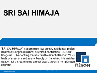 www.ft2acres.com
Cloud | Mobility| Analytics | RIMS
SRI SAI HIMAJA
“SRI SAI HIMAJA” is a premium low-density residential project
located at Bengaluru’s most preferred destination – SOUTH
Bengaluru. Overlooking the beautiful Residential layout. Vastu
lands of greenery and scenic beauty on the other, it is an ideal
location for a dream home amidst clean, green & non-polluted
environs
 