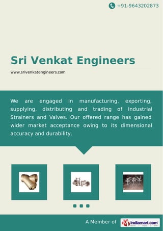 +91-9643202873
A Member of
Sri Venkat Engineers
www.srivenkatengineers.com
We are engaged in manufacturing, exporting,
supplying, distributing and trading of Industrial
Strainers and Valves. Our oﬀered range has gained
wider market acceptance owing to its dimensional
accuracy and durability.
 
