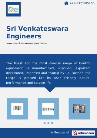 +91-8376805156 
Sri Venkateswara 
Engineers 
www.srivenkateswaraengineers.co.in 
The finest and the most diverse range of Control 
equipment is manufactured, supplied, exported, 
distributed, imported and traded by us. Further, the 
range is praised for its user friendly nature, 
performance and service life. 
A Member of 
 