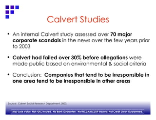 Calvert Studies An internal Calvert study assessed over  70 major corporate scandals  in the news over the few years prior to 2003 Calvert had failed over 30% before allegations  were made public based on environmental & social criteria  Conclusion:  Companies that tend to be irresponsible in one area tend to be irresponsible in other areas  Source:  Calvert Social Research Department, 2003. 