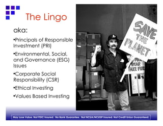 The Lingo aka: Principals of Responsible Investment (PRI) Environmental, Social, and Governance (ESG) Issues Corporate Social Responsibility (CSR) Ethical Investing Values Based Investing 