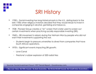 SRI History 1700's - Social investing has long historical roots in the U.S., dating back to the late 1700s when religious investors decided that they would refuse to invest in companies engaging in alcohol, gambling and tobacco. 1928 - Pioneer Group creates a “sin” screen that is later used to screen out certain investments when practicing socially responsible investing (SRI). 1960's - SRI movement is reborn during the Vietnam War by people who did not want their investments supporting the war. Students begin to pressure universities to divest from companies that have South African operations. 1970's - Significant events impacting SRI growth: Love Canal Firestone’s rubber explosion of 500 radial tires Sources: Social Investment Forum 1997 Trends Report., Goodmoney.com,  