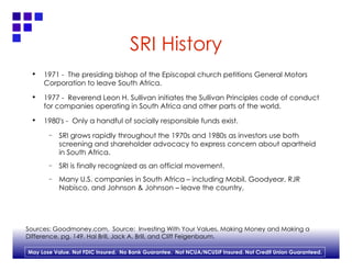 SRI History 1971 -  The presiding bishop of the Episcopal church petitions General Motors Corporation to leave South Africa. 1977 -  Reverend Leon H. Sullivan initiates the Sullivan Principles code of conduct for companies operating in South Africa and other parts of the world. 1980's -  Only a handful of socially responsible funds exist. SRI grows rapidly throughout the 1970s and 1980s as investors use both screening and shareholder advocacy to express concern about apartheid in South Africa.  SRI is finally recognized as an official movement. Many U.S. companies in South Africa – including Mobil, Goodyear, RJR Nabisco, and Johnson & Johnson – leave the country. Sources: Goodmoney.com,  Source:  Investing With Your Values, Making Money and Making a  Difference, pg. 149. Hal Brill, Jack A. Brill, and Cliff Feigenbaum. 