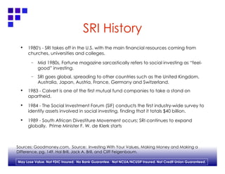 SRI History 1980's - SRI takes off in the U.S. with the main financial resources coming from churches, universities and colleges.  Mid 1980s, Fortune magazine sarcastically refers to social investing as “feel-good” investing. SRI goes global, spreading to other countries such as the United Kingdom, Australia, Japan, Austria, France, Germany and Switzerland. 1983 - Calvert is one of the first mutual fund companies to take a stand on apartheid. 1984 - The Social Investment Forum (SIF) conducts the first industry-wide survey to identify assets involved in social investing, finding that it totals $40 billion. 1989 - South African Divestiture Movement occurs; SRI continues to expand globally.  Prime Minister F. W. de Klerk starts Sources: Goodmoney.com,  Source:  Investing With Your Values, Making Money and Making a  Difference, pg. 149. Hal Brill, Jack A. Brill, and Cliff Feigenbaum. 
