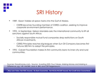 SRI History 1989 - Exxon Valdez oil spews toxins into the Gulf of Alaska. CSIF® becomes founding member of CERES coalition, seeking to improve corporate environment performance. 1993 - In September, Nelson Mandela asks the international community to lift all sanctions against South Africa. Socially responsible mutual fund companies drop restrictions on South African investments. CERES Principles reaches big leagues when Sun Oil Company becomes first Fortune 500 firm to adopt the principles. 1995 - Calvert Foundation makes its first community loans to inner city and rural communities. Sources: Goodmoney.com,  Source:  Investing With Your Values, Making Money and Making a  Difference, pg. 149. Hal Brill, Jack A. Brill, and Cliff Feigenbaum. 