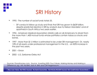 SRI History 1995 - The number of social funds totals 55. SIF conducts follow-up study and finds that SRI has grown to $639 billion, despite predicted decline in SRI by analysts due to Nelson Mandela’s end of apartheid in South Africa two years earlier. 1996 - American Medical Association (AMA) calls on all Americans to divest from the more than 1,400 mutual funds whose portfolios contain tobacco stocks and bonds. 1997 - More than $1.5 trillion is estimated to be under SRI management. Or, nearly 10% of all assets under professional management in the U.S. - an 85% increase in the past two years. 2001 – Enron 2002 - U.S. Sarbanes-Oxley Act Sources: Goodmoney.com,  Source:  Investing With Your Values, Making Money and Making a  Difference, pg. 149. Hal Brill, Jack A. Brill, and Cliff Feigenbaum. 