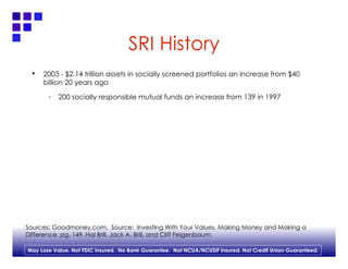 SRI History 2003 - $2.14 trillion assets in socially screened portfolios an increase from $40 billion 20 years ago 200 socially responsible mutual funds an increase from 139 in 1997  Sources: Goodmoney.com,  Source:  Investing With Your Values, Making Money and Making a  Difference, pg. 149. Hal Brill, Jack A. Brill, and Cliff Feigenbaum. 