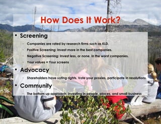 How Does It Work? Screening Companies are rated by research firms such as KLD. Positive Screening: Invest more in the best companies. Negative Screening: Invest less, or none, in the worst companies. Your values = Your screens Advocacy Shareholders have voting rights. Vote your proxies, participate in resolutions. Community The bottom up approach: investing in people, places, and small business 
