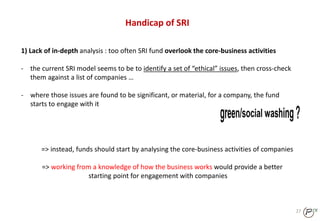 27
Handicap of SRI
1) Lack of in-depth analysis : too often SRI fund overlook the core-business activities
- the current SRI model seems to be to identify a set of “ethical” issues, then cross-check
them against a list of companies …
- where those issues are found to be significant, or material, for a company, the fund
starts to engage with it
=> instead, funds should start by analysing the core-business activities of companies
=> working from a knowledge of how the business works would provide a better
starting point for engagement with companies
 