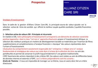 30
Stratégie d'investissement
.
Dans le cadre de la gestion d'Allianz Citizen Care SRI, la principale source de valeur ajoutée est la
sélection active de titres de sociétés qui offrent le meilleur couple qualités sociétales / qualités financières
possible.
1 - Sélection active de valeurs ISR : Principale et récurrente
En matière d ISR, notre philosophie d’investissement correspond à une démarche de sélection sectorielle
positive (approche « best in class ") et non à ‘ approche d’exclusion propre à l’investissement éthique. La
sélection des meilleurs pratiques en matière de développement durable se matérialise par l’insertion de filtres
supplémentaires et complémentaires à l’analyse financière « classique" des valeurs représentées dans
l’univers d’investissement.
L’évaluation du comportement socialement responsable de l’ entreprise s’ intègre ainsi à l’ analyse
fondamentale et stratégique des valeurs qui reste donc à la base de la sélection de titres au sein des
portefeuilles et permet de conserver le profil risque/rendement d’ une gestion traditionnelle.
L’OPC favorisera des actions répondant à des critères ISR. Ces valeurs sont notées au sein de différentes bases
de données internes et externes à l’OPC. Les 5 critères prépondérants sont les suivants :
Droits de l’homme : il nous est impossible de transiger sur ce thème, nous en avons donc fait un critère
d’exclusion.
Prospectus
 