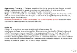 31
Comité ISR
L'objectif de ce Comité est la revue et la validation de la liste de valeur ISR.
Cette liste est établie par les gérants spécialistes ISR par consensus. Si un titre fait l'objet d'un désaccord
entre les bases de données externes utilisées sur un ou plusieurs critères, une étude approfondie est
menée au sein du Groupe afin qu'un arbitrage soit fait et intégré dans notre base de données interne.
Sur la base des notes globales obtenues par les valeurs et des analyses menées sur ces " valeurs sensibles "
(valeurs pour lesquelles les bases de données sont en désaccord concernant la notation d'un ou plusieurs
critères), le Comité ISR ajuste sa liste de valeurs lorsque nécessaire.
Gouvernement d’entreprise : il s’agit pour nous d’un critère clef car source de risque financier potentiel.
Politique environnementale et sociale : ce sont des sources de création de valeur potentielles
actuellement peu ou pas exploitées par l’analyse financière traditionnelle.
Ethique : ce critère relève de la responsabilité des entreprises en développement durable en mesurant la
diffusion de leurs avancées en la matière auprès de l’ensemble de leurs parties prenantes (fournisseurs,
clients et régions d’implantation). »
Cette sélection de valeurs s’ intègre dans le cadre d’ une analyse financière classique basée sur l’ analyse
fondamentale, l’ évaluation et la caractérisation des titres.
 