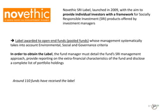 Novethic SRI Label, launched in 2009, with the aim to
provide individual investors with a framework for Socially
Responsible Investment (SRI) products offered by
investment managers
 Label awarded to open-end funds (pooled funds) whose management systematically
takes into account Environmental, Social and Governance criteria
In order to obtain the Label, the fund manager must detail the fund’s SRI management
approach, provide reporting on the extra-financial characteristics of the fund and disclose
a complete list of portfolio holdings
37
Around 110 funds have received the label
 