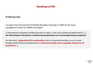 38
Handicap of SRI
3) Fiduciary duty
• A report from the law firm Freshfields Bruckhaus Deringer in 2005 for the asset
management stream of UNEPFI concluded :
« Conventional investment analysis focuses on value, in the sens of financial performance [...]
the links between ESG factors and financial performance are increasingly being recognised.
On that basis, integrating ESG considerations into an investment analysis so as to more
reliably predict financial performance is clearly permissible and is arguably required in all
jurisdictions ».
 