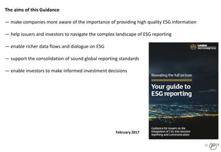 40
The aims of this Guidance
— make companies more aware of the importance of providing high quality ESG information
— help issuers and investors to navigate the complex landscape of ESG reporting
— enable richer data flows and dialogue on ESG
— support the consolidation of sound global reporting standards
— enable investors to make informed investment decisions
February 2017
 