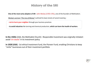 In the 1920s (USA, the Methodist Church) : Responsible Investment was originally initiated :
avoid 'sin stocks' in its investment policy
In 1928 (USA) : 1st ethical investment fund, the Pioneer Fund, enabling Christians to keep
"sinful" businesses out of their investment portfolio
One of the most early adopters of SRI : John Wesley (1703-1791), one of the founders of Methodism.
Wesley’s sermon “The Use of Money” outlined his basic tenets of social investing :
- not to harm your neighbor through your business practices
- to avoid industries like tanning and chemical production, which can harm the health of workers
 