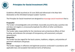 71
The Principles for Social Investment are designed to encourage social investment that is:
Purposeful
The funder is knowledgeable and committed, reasonably assured to play a positive role
and does not negate or unnecessarily duplicate the efforts of other contributors.
Accountable
The funder takes responsibility for the intentional and unintentional effects of their
funding, and embraces the concepts of transparency, self-assessment, and peer
advancement.
Respectful
The funder has due regard for the local customs, traditions, religions, and priorities of
pertinent individuals and groups.
Ethical
The funder engages in reflective and legitimate practices conducted in accordance with
applicable laws and accepted international norms of behaviour.
Guidelines officially launched on 25 June 2010 and referenced in the New York
Declaration at the UN Global Compact Leaders’ Summit.
Intergvtlorganisarionstandards
 