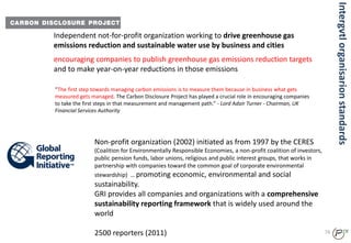 Independent not-for-profit organization working to drive greenhouse gas
emissions reduction and sustainable water use by business and cities
“The first step towards managing carbon emissions is to measure them because in business what gets
measured gets managed. The Carbon Disclosure Project has played a crucial role in encouraging companies
to take the first steps in that measurement and management path.” - Lord Adair Turner - Chairman, UK
Financial Services Authority
Non-profit organization (2002) initiated as from 1997 by the CERES
(Coalition for Environmentally Responsible Economies, a non-profit coalition of investors,
public pension funds, labor unions, religious and public interest groups, that works in
partnership with companies toward the common goal of corporate environmental
stewardship) … promoting economic, environmental and social
sustainability.
GRI provides all companies and organizations with a comprehensive
sustainability reporting framework that is widely used around the
world
2500 reporters (2011) 74
encouraging companies to publish greenhouse gas emissions reduction targets
and to make year-on-year reductions in those emissions
Intergvtlorganisarionstandards
 