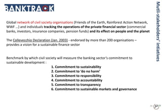 Global network of civil society organisations (Friends of the Earth, Rainforest Action Network,
WWF …) and individuals tracking the operations of the private financial sector (commercial
banks, investors, insurance companies, pension funds) and its effect on people and the planet
The Collevecchio Declaration (Jan. 2003) - endorsed by more than 200 organisations –
provides a vision for a sustainable finance sector
Benchmark by which civil society will measure the banking sector’s commitment to
sustainable development :
1. Commitment to sustainability
2. Commitment to ‘do no harm’
3. Commitment to responsibility
4. Commitment to accountability
5. Commitment to transparency
6. Commitment to sustainable markets and governance
79
Mutli-stakeholders’intiatives
 