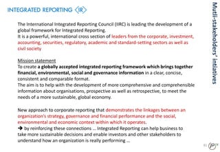 81
The International Integrated Reporting Council (IIRC) is leading the development of a
global framework for Integrated Reporting.
It is a powerful, international cross section of leaders from the corporate, investment,
accounting, securities, regulatory, academic and standard-setting sectors as well as
civil society
Mission statement
To create a globally accepted integrated reporting framework which brings together
financial, environmental, social and governance information in a clear, concise,
consistent and comparable format.
The aim is to help with the development of more comprehensive and comprehensible
information about organisations, prospective as well as retrospective, to meet the
needs of a more sustainable, global economy.
New approach to corporate reporting that demonstrates the linkages between an
organization’s strategy, governance and financial performance and the social,
environmental and economic context within which it operates.
 by reinforcing these connections … Integrated Reporting can help business to
take more sustainable decisions and enable investors and other stakeholders to
understand how an organization is really performing …
Mutli-stakeholders’intiatives
 