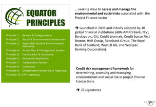 Credit risk management framework for
determining, assessing and managing
environmental and social risk in project finance
transactions.
 76 signatories
83
… seeking ways to assess and manage the
environmental and social risks associated with the
Project Finance sector
 Launched in 2003 and initially adopted by 10
global financial institutions (ABN AMRO Bank, N.V.,
Barclays plc, Citi, Crédit Lyonnais, Credit Suisse First
Boston, HVB Group, Rabobank Group, The Royal
Bank of Scotland, WestLB AG, and Westpac
Banking Corporation).
 