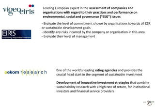 84
Leading European expert in the assessment of companies and
organisations with regard to their practices and performance on
environmental, social and governance (“ESG”) issues
- Evaluate the level of commitment shown by organisations towards all CSR
or sustainable development goals
- Identify any risks incurred by the company or organisation in this area
- Evaluate their level of management
0ne of the world's leading rating agencies and provides the
crucial head start in the segment of sustainable investment
Development of innovative investment strategies that combine
sustainability research with a high rate of return, for institutional
investors and financial service providers
 