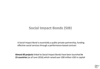 85
A Social Impact Bond is essentially a public-private partnership, funding
effective social services through a performance-based contract
Almost 60 projects linked to Social Impact Bonds have been launched in
15 countries (as of June 2016) which raised over 200 million USD in capital
 