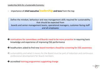 93
- importance of chief executive leadership and tone from the top
Leadership Skills for a Sustainable Economy :
Define the mindset, behaviour and new management skills required for sustainability
that should be expected from
boards and senior management teams, operational managers, customer-facing staff
and all employees
 nominations for committees and Boards need to be more proactive in requiring basic
knowledge and experience of improving ESG performance
 headhunters asked to find new board members should be screening for ESG awareness
 sustainability and what it means for the Board must be part of induction and continuous
professional development for Board members
 accredited training programmes supporting change
 