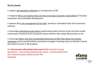 The EU should:
• support self-regulatory initiatives on transparency of SRI
• recognise SRI as an incentive that can help encourage corporate responsibility of investee
companies and sustainable development
• endorse SRI in the management of EU state ‐owned or controlled funds and investment
schemes
• encourage institutional asset owners (particularly public pension funds and other public
institutional investors) to be transparent about whether they adopt SRI practices or not
• encourage better and more standardised disclosure of ESG information by investee
companies which would facilitate investment managers investing assets on behalf of clients
who want to invest in SRI products
The Key Investor Information Document (KIID) and other issuing
documents – such as the prospectus for a fund – should indicate that
the investment policy follows certain SRI
standards
95
 