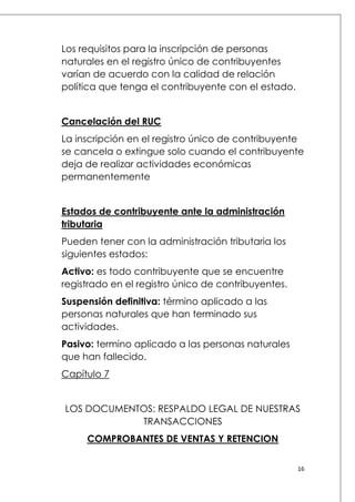 Los requisitos para la inscripción de personas
naturales en el registro único de contribuyentes
varían de acuerdo con la calidad de relación
política que tenga el contribuyente con el estado.
Cancelación del RUC
La inscripción en el registro único de contribuyente
se cancela o extingue solo cuando el contribuyente
deja de realizar actividades económicas
permanentemente
Estados de contribuyente ante la administración
tributaria
Pueden tener con la administración tributaria los
siguientes estados:
Activo: es todo contribuyente que se encuentre
registrado en el registro único de contribuyentes.
Suspensión definitiva: término aplicado a las
personas naturales que han terminado sus
actividades.
Pasivo: termino aplicado a las personas naturales
que han fallecido.
Capítulo 7
LOS DOCUMENTOS: RESPALDO LEGAL DE NUESTRAS
TRANSACCIONES
COMPROBANTES DE VENTAS Y RETENCION
16

 