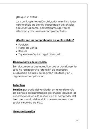 ¿De qué se trata?
Los contribuyentes están obligados a emitir a toda
transferencia de bienes o prestación de servicios
documentos como: comprobantes de ventas
retención y documentos complementarios
¿Cuáles son los comprobantes de venta válidos?
Facturas
Notas de venta
Boletos
Tiques de máquina registradora, etc.
Comprobantes de retención
Son documentos que acreditan que al contribuyente
se le ha realizado una retención de impuestos
establecida en la ley de Régimen Tributario y en u
reglamento de aplicación.
La factura
Emisión: por parte del vendedor en la transferencia
de bienes o en la prestación de servicios incluidas las
exportaciones; en ella se identifica el comprador del
bien o el usuario del servicio con su nombre o razón
social y numero de RUC.
Guías de Remisión

17

 