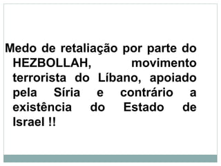 Medo de retaliação por parte do
HEZBOLLAH, movimento
terrorista do Líbano, apoiado
pela Síria e contrário a
existência do Estado de
Israel !!
 