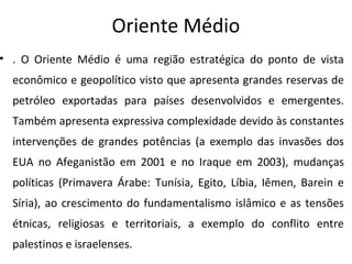 Oriente Médio
• . O Oriente Médio é uma região estratégica do ponto de vista
econômico e geopolítico visto que apresenta grandes reservas de
petróleo exportadas para países desenvolvidos e emergentes.
Também apresenta expressiva complexidade devido às constantes
intervenções de grandes potências (a exemplo das invasões dos
EUA no Afeganistão em 2001 e no Iraque em 2003), mudanças
políticas (Primavera Árabe: Tunísia, Egito, Líbia, Iêmen, Barein e
Síria), ao crescimento do fundamentalismo islâmico e as tensões
étnicas, religiosas e territoriais, a exemplo do conflito entre
palestinos e israelenses.
 