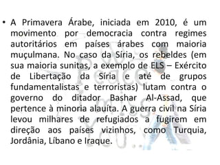• A Primavera Árabe, iniciada em 2010, é um
movimento por democracia contra regimes
autoritários em países árabes com maioria
muçulmana. No caso da Síria, os rebeldes (em
sua maioria sunitas, a exemplo de ELS – Exército
de Libertação da Síria e até de grupos
fundamentalistas e terroristas) lutam contra o
governo do ditador Bashar Al-Assad, que
pertence à minoria alauíta. A guerra civil na Síria
levou milhares de refugiados a fugirem em
direção aos países vizinhos, como Turquia,
Jordânia, Líbano e Iraque.
 
