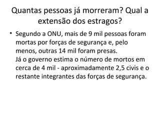 Quantas pessoas já morreram? Qual a
extensão dos estragos?
• Segundo a ONU, mais de 9 mil pessoas foram
mortas por forças de segurança e, pelo
menos, outras 14 mil foram presas.
Já o governo estima o número de mortos em
cerca de 4 mil - aproximadamente 2,5 civis e o
restante integrantes das forças de segurança.
 