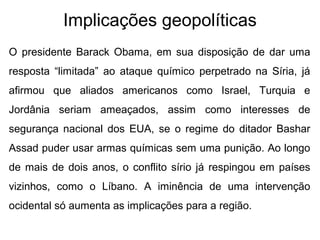 Implicações geopolíticas
• O presidente Barack Obama, em sua disposição de dar uma
resposta “limitada” ao ataque químico perpetrado na Síria, já
afirmou que aliados americanos como Israel, Turquia e
Jordânia seriam ameaçados, assim como interesses de
segurança nacional dos EUA, se o regime do ditador Bashar
Assad puder usar armas químicas sem uma punição. Ao longo
de mais de dois anos, o conflito sírio já respingou em países
vizinhos, como o Líbano. A iminência de uma intervenção
ocidental só aumenta as implicações para a região.
 