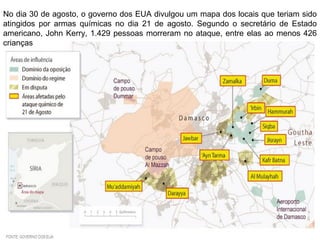 No dia 30 de agosto, o governo dos EUA divulgou um mapa dos locais que teriam sido
atingidos por armas químicas no dia 21 de agosto. Segundo o secretário de Estado
americano, John Kerry, 1.429 pessoas morreram no ataque, entre elas ao menos 426
crianças
 