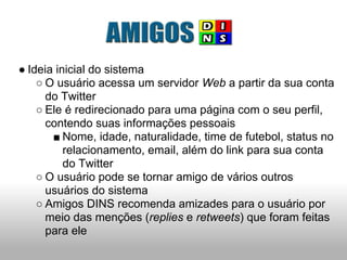 ● Ideia inicial do sistema
    ○ O usuário acessa um servidor Web a partir da sua conta
      do Twitter
    ○ Ele é redirecionado para uma página com o seu perfil,
      contendo suas informações pessoais
       ■ Nome, idade, naturalidade, time de futebol, status no
          relacionamento, email, além do link para sua conta
          do Twitter
    ○ O usuário pode se tornar amigo de vários outros
      usuários do sistema
    ○ Amigos DINS recomenda amizades para o usuário por
      meio das menções (replies e retweets) que foram feitas
      para ele
 