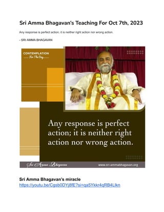 Sri Amma Bhagavan’s Teaching For Oct 7th, 2023
Any response is perfect action; it is neither right action nor wrong action.
- SRI AMMA BHAGAVAN
Sri Amma Bhagavan’s miracle
https://youtu.be/Cgsb0DYj8fE?si=qa5Ykkr4qRB4Llkn
 